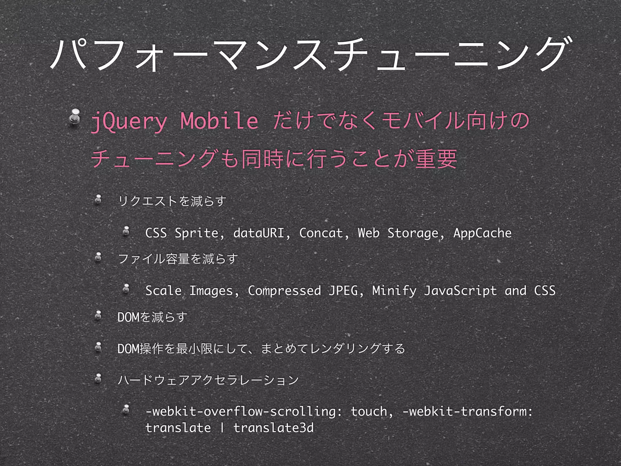 パフォーマンスチューニング
 jQuery Mobile だけでなくモバイル向けの
 チューニングも同時に行うことが重要
  リクエストを減らす

    CSS Sprite, dataURI, Concat, Web Storage, AppCache

  ファイル容量を減らす

    Scale Images, Compressed JPEG, Minify JavaScript and CSS

  DOMを減らす

  DOM操作を最小限にして、まとめてレンダリングする

  ハードウェアアクセラレーション

    -webkit-overflow-scrolling: touch, -webkit-transform:
    translate | translate3d
 