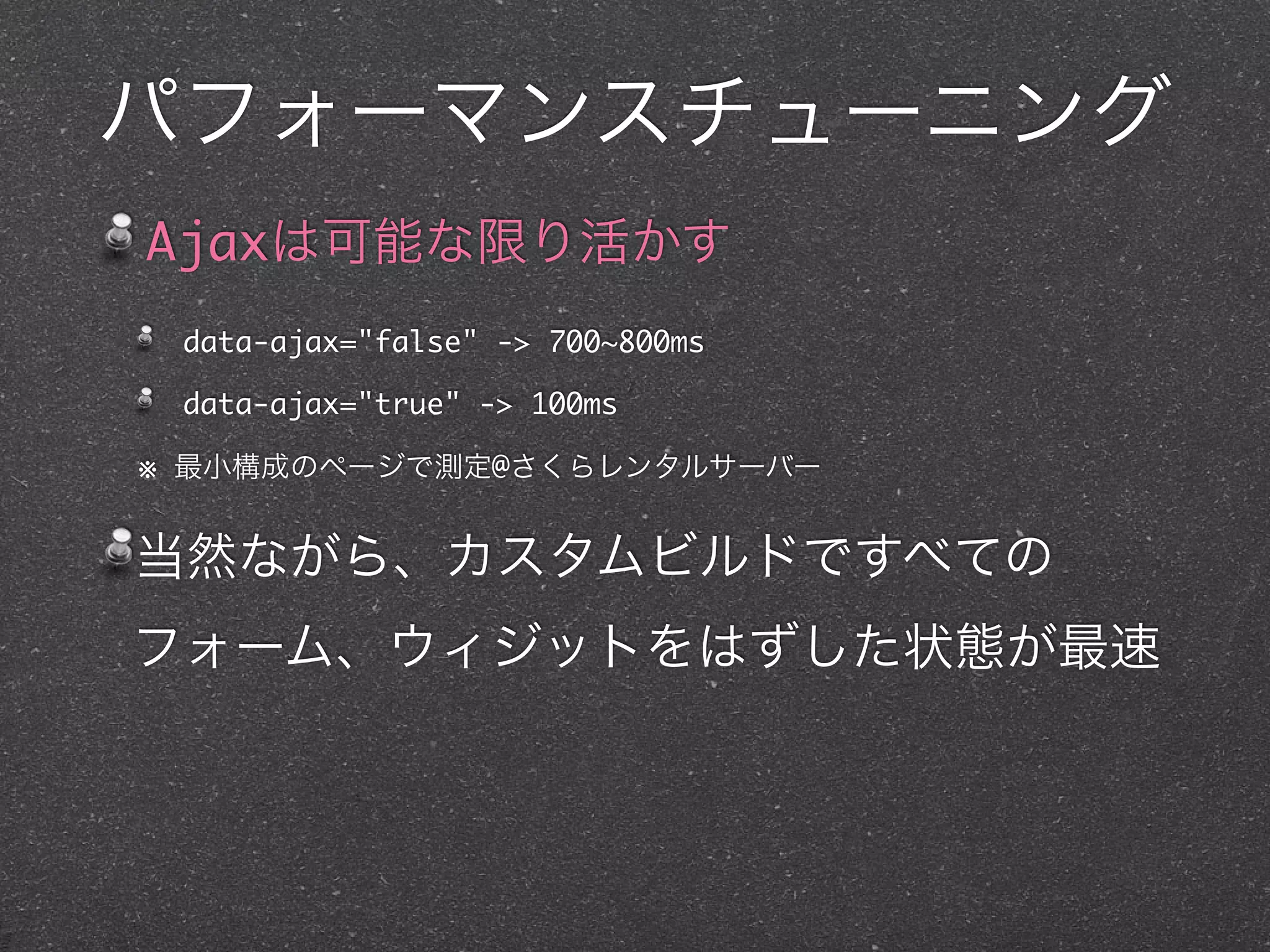 パフォーマンスチューニング
Ajaxは可能な限り活かす
 data-ajax="false" -> 700~800ms

 data-ajax="true" -> 100ms

※ 最小構成のページで測定@さくらレンタルサーバー


当然ながら、カスタムビルドですべての
フォーム、ウィジットをはずした状態が最速
 