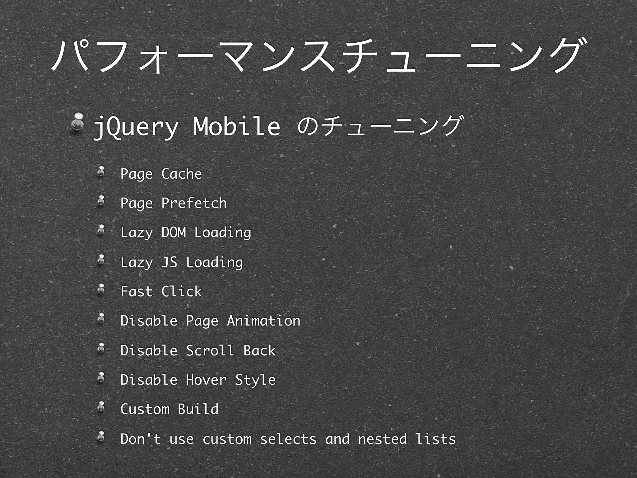 パフォーマンスチューニング
 jQuery Mobile のチューニング
  Page Cache

  Page Prefetch

  Lazy DOM Loading

  Lazy JS Loading

  Fast Click

  Disable Page Animation

  Disable Scroll Back

  Disable Hover Style

  Custom Build

  Don't use custom selects and nested lists
 