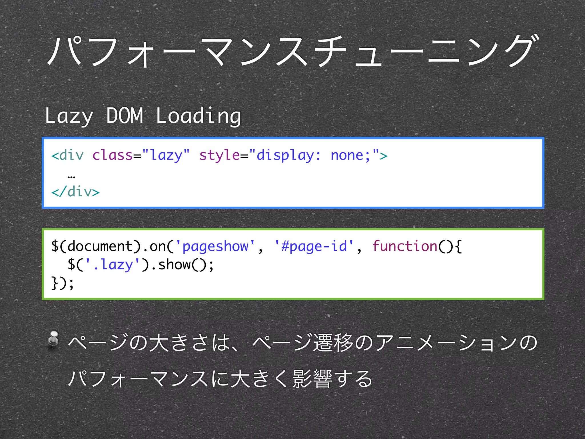 パフォーマンスチューニング
Lazy DOM Loading
<div class="lazy" style="display: none;">
  …
</div>


$(document).on('pageshow', '#page-id', function(){
  $('.lazy').show();
});



 ページの大きさは、ページ遷移のアニメーションの
 パフォーマンスに大きく影響する
 