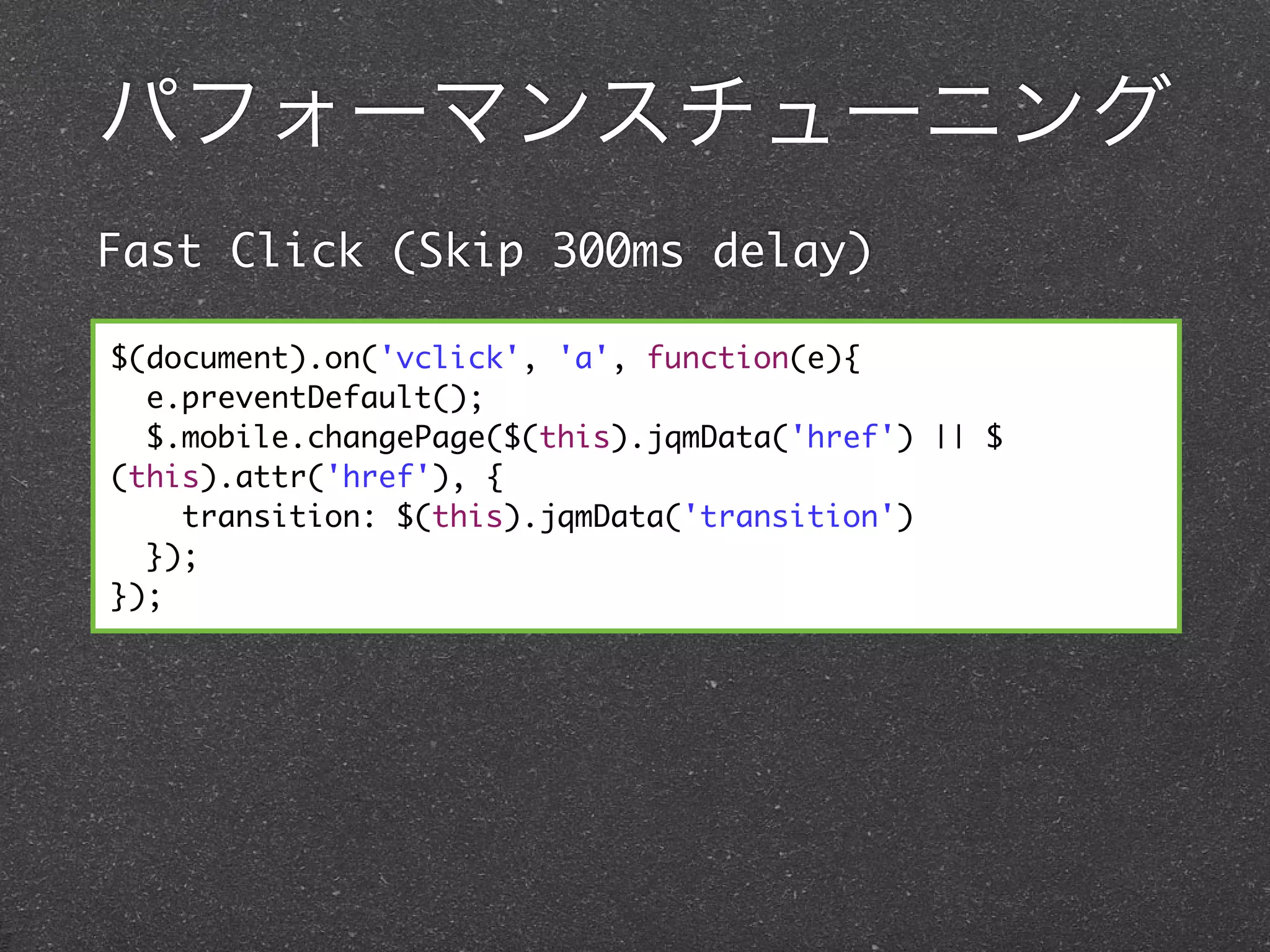パフォーマンスチューニング
Fast Click (Skip 300ms delay)

$(document).on('vclick', 'a', function(e){
  e.preventDefault();
  $.mobile.changePage($(this).jqmData('href') || $
(this).attr('href'), {
    transition: $(this).jqmData('transition')
  });
});
 
