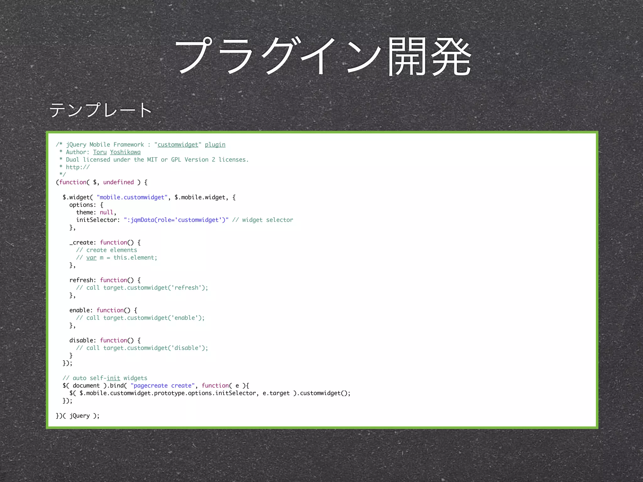 プラグイン開発
テンプレート
/* jQuery Mobile Framework : "customwidget" plugin
 * Author: Toru Yoshikawa
 * Dual licensed under the MIT or GPL Version 2 licenses.
 * http://
 */
(function( $, undefined ) {

  $.widget( "mobile.customwidget", $.mobile.widget, {
    options: {
       theme: null,
       initSelector: ":jqmData(role='customwidget')" // widget selector
    },

    _create: function() {
      // create elements
      // var m = this.element;
    },

    refresh: function() {
       // call target.customwidget('refresh');
    },

    enable: function() {
       // call target.customwidget('enable');
    },

    disable: function() {
      // call target.customwidget('disable');
    }
  });

  // auto self-init widgets
  $( document ).bind( "pagecreate create", function( e ){
    $( $.mobile.customwidget.prototype.options.initSelector, e.target ).customwidget();
  });

})( jQuery );
 