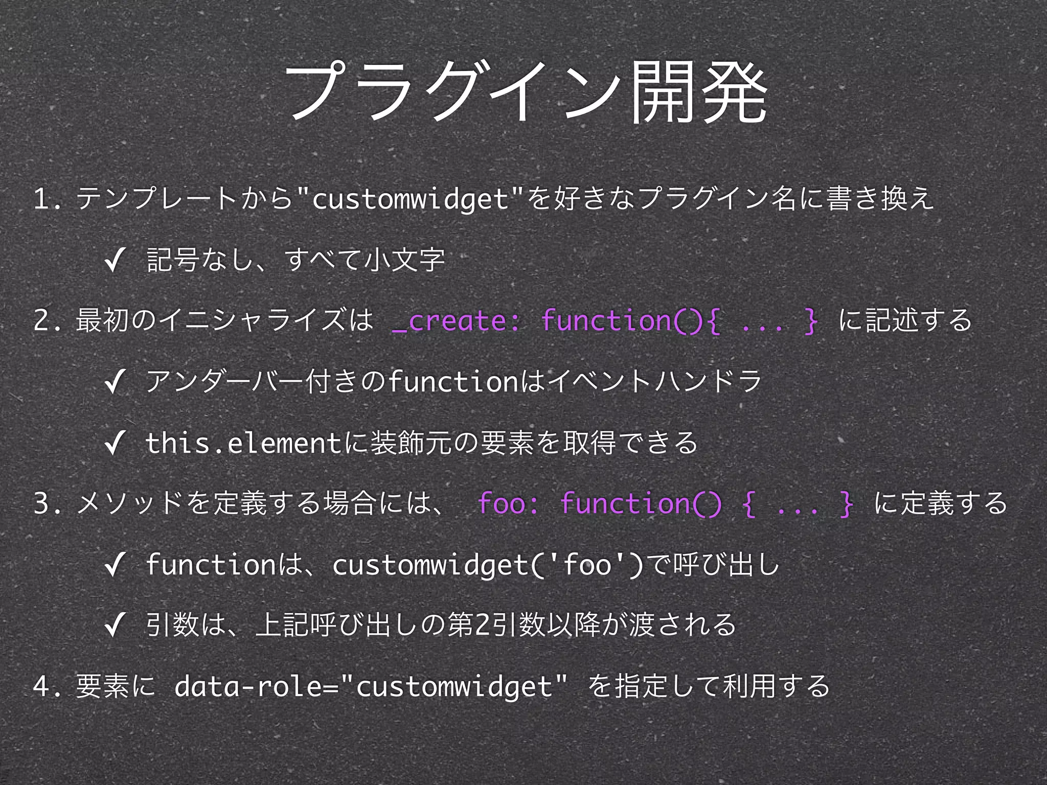 プラグイン開発
1. テンプレートから"customwidget"を好きなプラグイン名に書き換え

   ✓   記号なし、すべて小文字

2. 最初のイニシャライズは _create: function(){ ... } に記述する

   ✓   アンダーバー付きのfunctionはイベントハンドラ

   ✓   this.elementに装飾元の要素を取得できる

3. メソッドを定義する場合には、 foo: function() { ... } に定義する

   ✓   functionは、customwidget('foo')で呼び出し

   ✓   引数は、上記呼び出しの第2引数以降が渡される

4. 要素に data-role="customwidget" を指定して利用する
 