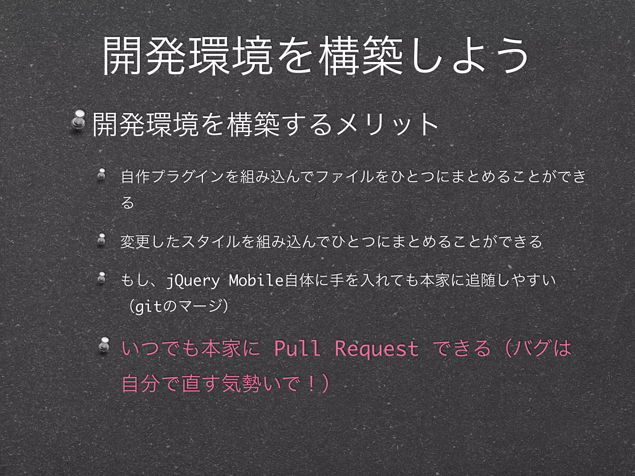 開発環境を構築しよう
開発環境を構築するメリット
 自作プラグインを組み込んでファイルをひとつにまとめることができ
 る

 変更したスタイルを組み込んでひとつにまとめることができる

 もし、jQuery Mobile自体に手を入れても本家に追随しやすい
 （gitのマージ）

 いつでも本家に Pull Request できる（バグは
 自分で直す気勢いで！）
 
