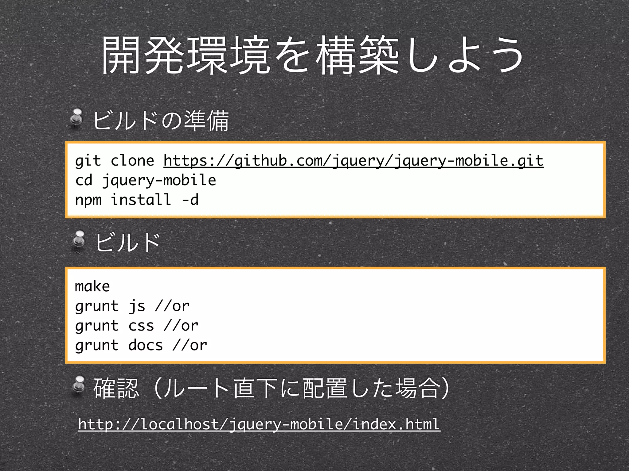 開発環境を構築しよう
 ビルドの準備
git clone https://github.com/jquery/jquery-mobile.git
cd jquery-mobile
npm install -d


  ビルド
make
grunt js //or
grunt css //or
grunt docs //or


  確認（ルート直下に配置した場合）
http://localhost/jquery-mobile/index.html
 