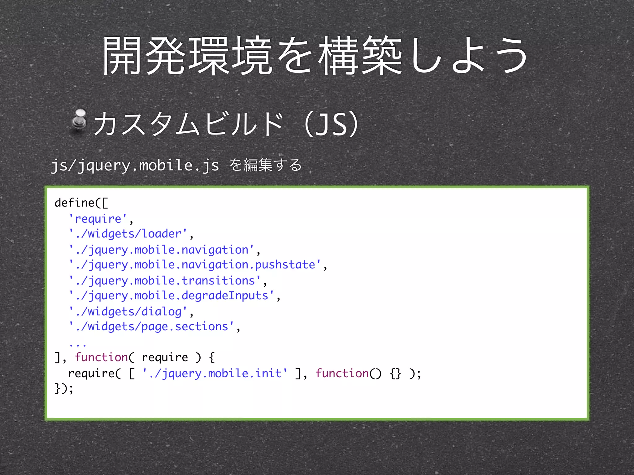 開発環境を構築しよう
     カスタムビルド（JS）
js/jquery.mobile.js を編集する

define([
  'require',
  './widgets/loader',
  './jquery.mobile.navigation',
  './jquery.mobile.navigation.pushstate',
  './jquery.mobile.transitions',
  './jquery.mobile.degradeInputs',
  './widgets/dialog',
  './widgets/page.sections',
  ...
], function( require ) {
  require( [ './jquery.mobile.init' ], function() {} );
});
 