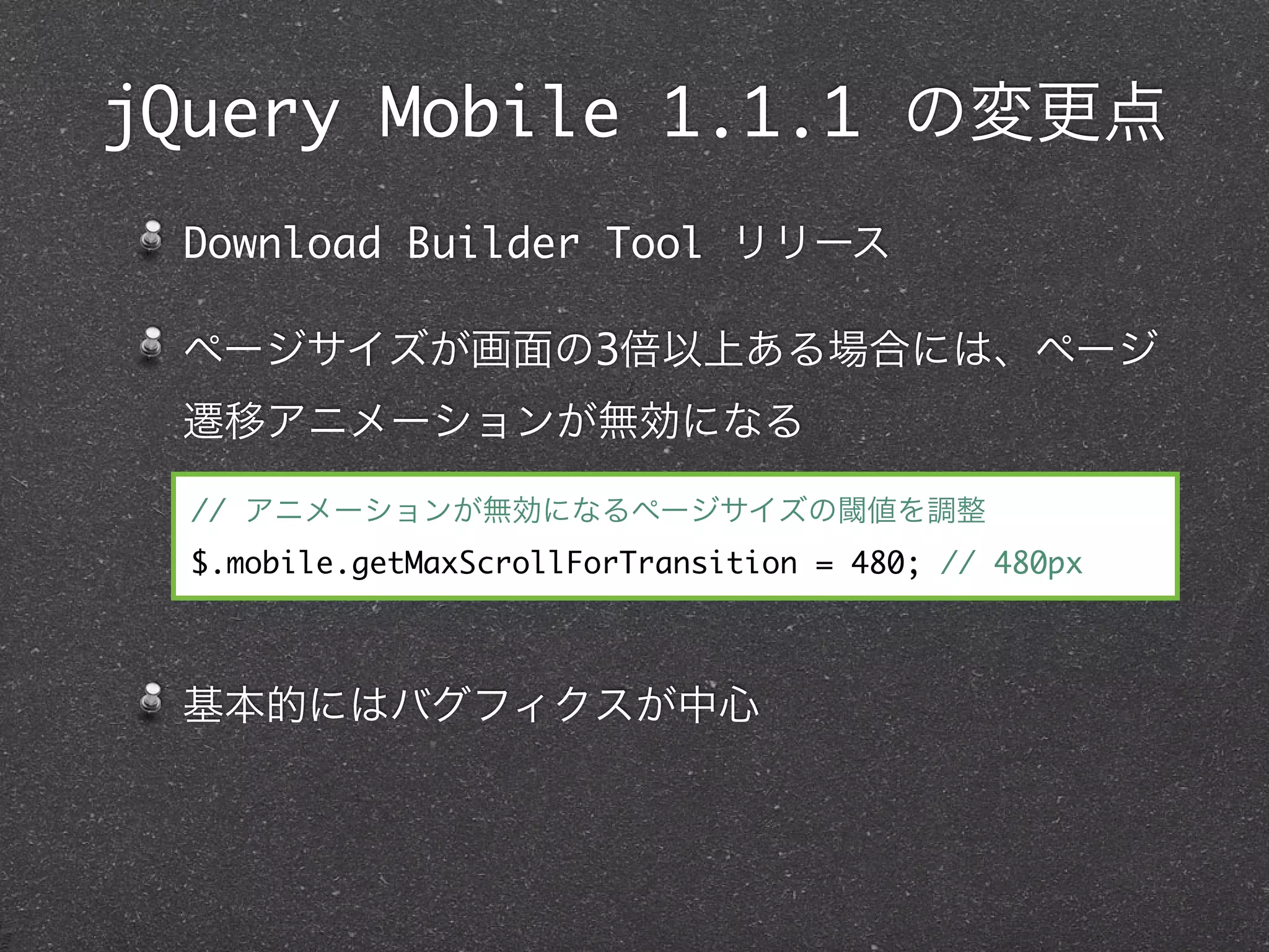 jQuery Mobile 1.1.1 の変更点
 Download Builder Tool リリース

 ページサイズが画面の3倍以上ある場合には、ページ
 遷移アニメーションが無効になる

  // アニメーションが無効になるページサイズの閾値を調整
  $.mobile.getMaxScrollForTransition = 480; // 480px



 基本的にはバグフィクスが中心
 