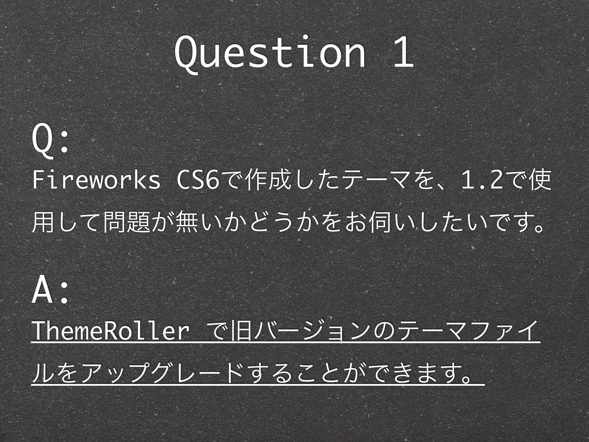 Question 1

Q:
Fireworks CS6で作成したテーマを、1.2で使
用して問題が無いかどうかをお伺いしたいです。

A:
ThemeRoller で旧バージョンのテーマファイ
ルをアップグレードすることができます。
 