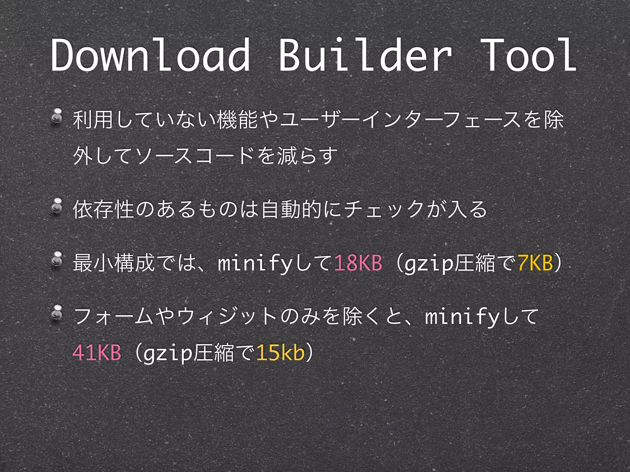 Download Builder Tool
利用していない機能やユーザーインターフェースを除
外してソースコードを減らす

依存性のあるものは自動的にチェックが入る

最小構成では、minifyして18KB（gzip圧縮で7KB）

フォームやウィジットのみを除くと、minifyして
41KB（gzip圧縮で15kb）
 