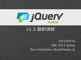 jQuery  Mobile  


v1.3  最新情報

                      2013/03/16
                 ABC  2013  Spring
  Toru  Yoshikawa  (@yoshikawa_̲t)
 