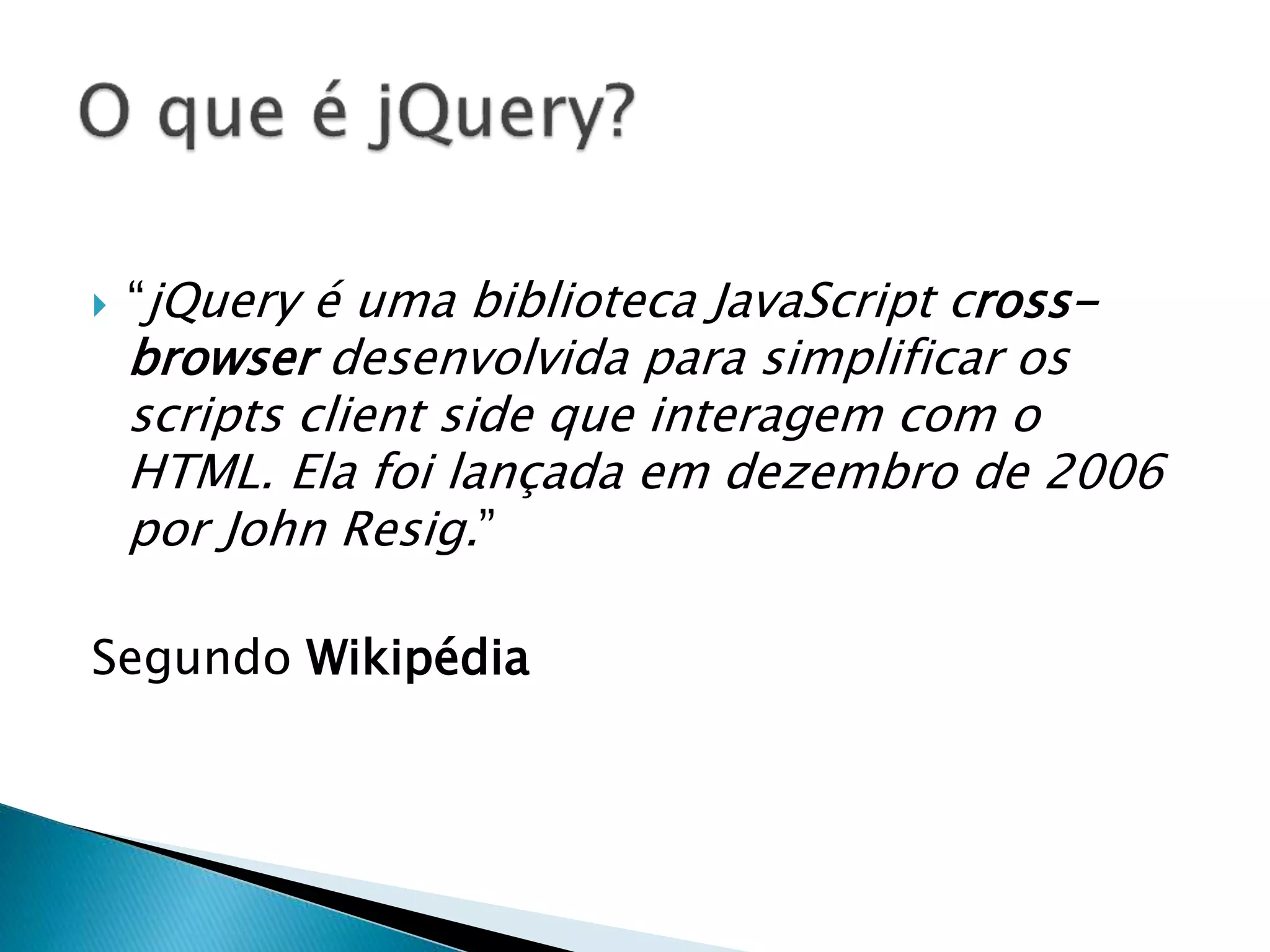  “jQuery é uma biblioteca JavaScript cross-
browser desenvolvida para simplificar os
scripts client side que interagem com o
HTML. Ela foi lançada em dezembro de 2006
por John Resig.”
Segundo Wikipédia
 