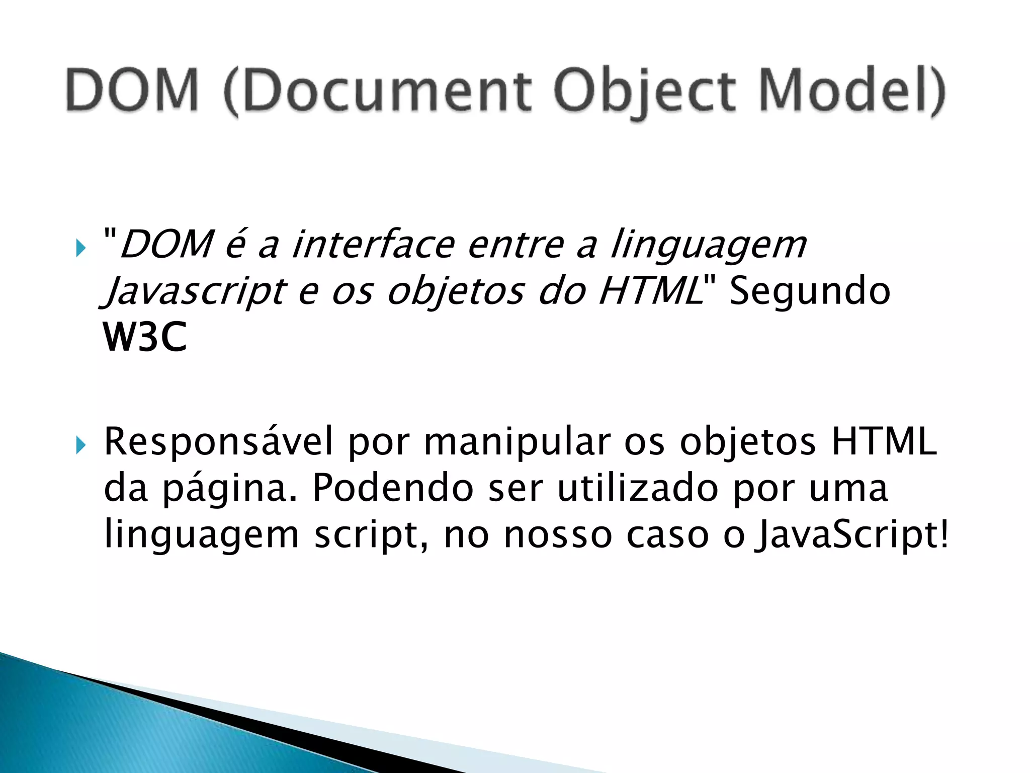  "DOM é a interface entre a linguagem
Javascript e os objetos do HTML" Segundo
W3C
 Responsável por manipular os objetos HTML
da página. Podendo ser utilizado por uma
linguagem script, no nosso caso o JavaScript!
 