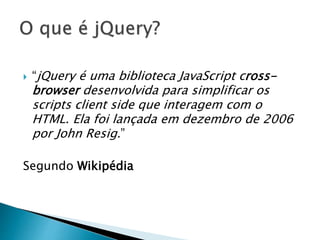  “jQuery é uma biblioteca JavaScript cross-
browser desenvolvida para simplificar os
scripts client side que interagem com o
HTML. Ela foi lançada em dezembro de 2006
por John Resig.”
Segundo Wikipédia
 