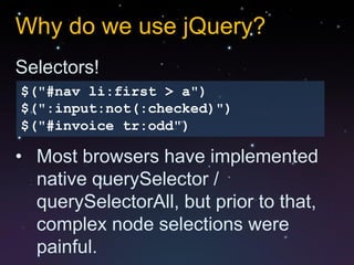 Why do we use jQuery?
Selectors!
$("#nav li:first > a")
$(":input:not(:checked)")
$("#invoice tr:odd")

• Most browsers have implemented
  native querySelector /
  querySelectorAll, but prior to that,
  complex node selections were
  painful.
 