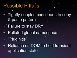 Possible Pitfalls
• Tightly-coupled code leads to copy
  & paste pattern
• Failure to stay DRY
• Polluted global namespace
• “Pluginitis”
• Reliance on DOM to hold transient
  application state
 