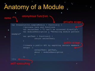 Anatomy of a Module
                anonymous function
name
                                                    private scope
       var Presentation.sampleModule = function() {
                 //private vars and functions
                 var secretText = "I can't be accessed directly";
                 var moduleDescription = "Revealing module pattern
       example"
                 var getText = function() {
                           return secretText;
                 }
                                                    public scope
                //create a public API by exposing certain members
                return {
                          revealText: getText,
                          about : moduleDescription
                          }
                };
       }();

   self-executing
 