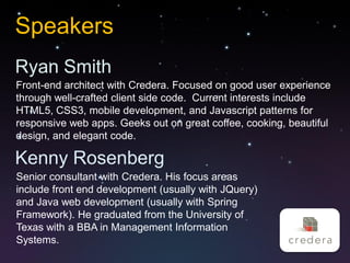 Speakers
Ryan Smith
Front-end architect with Credera. Focused on good user experience
through well-crafted client side code. Current interests include
HTML5, CSS3, mobile development, and Javascript patterns for
responsive web apps. Geeks out on great coffee, cooking, beautiful
design, and elegant code.

Kenny Rosenberg
Senior consultant with Credera. His focus areas
include front end development (usually with JQuery)
and Java web development (usually with Spring
Framework). He graduated from the University of
Texas with a BBA in Management Information
Systems.
 