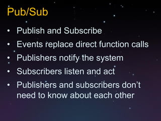 Pub/Sub
• Publish and Subscribe
• Events replace direct function calls
• Publishers notify the system
• Subscribers listen and act
• Publishers and subscribers don’t
  need to know about each other
 