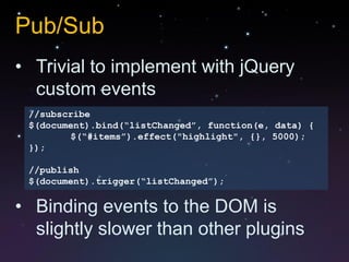 Pub/Sub
• Trivial to implement with jQuery
  custom events
 //subscribe
 $(document).bind(“listChanged”, function(e, data) {
        $(“#items”).effect("highlight", {}, 5000);
 });

 //publish
 $(document).trigger(“listChanged”);


• Binding events to the DOM is
  slightly slower than other plugins
 