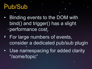 Pub/Sub
• Binding events to the DOM with
  bind() and trigger() has a slight
  performance cost.
• For large numbers of events,
  consider a dedicated pub/sub plugin
• Use namespacing for added clarity
  “/some/topic”
 