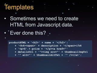 Templates
• Sometimes we need to create
  HTML from Javascript data.
• Ever done this?
 productHTML = '<h2>' + name + '</h2>';
     + '<h4><span>' + description + '</span></h4
     + '<p>$' + price + '</p><a href="„
     + detailsUrl + '"><img src="' + thumbnailImgUrl
     + '" alt="' + thumbnailAltTxt + '" /></a>';
 