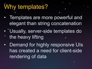 Why templates?
• Templates are more powerful and
  elegant than string concatenation
• Usually, server-side templates do
  the heavy lifting
• Demand for highly responsive UIs
  has created a need for client-side
  rendering of data
 