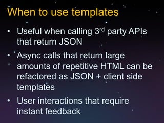 When to use templates
• Useful when calling 3rd party APIs
  that return JSON
• Async calls that return large
  amounts of repetitive HTML can be
  refactored as JSON + client side
  templates
• User interactions that require
  instant feedback
 