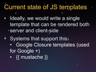 Current state of JS templates
• Ideally, we would write a single
  template that can be rendered both
  server and client-side
• Systems that support this:
  • Google Closure templates (used
  for Google +)
  • {{ mustache }}
 