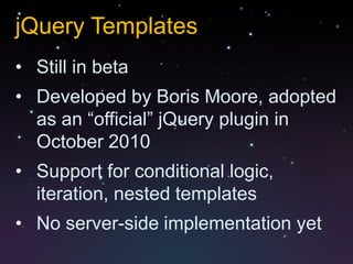 jQuery Templates
• Still in beta
• Developed by Boris Moore, adopted
  as an “official” jQuery plugin in
  October 2010
• Support for conditional logic,
  iteration, nested templates
• No server-side implementation yet
 