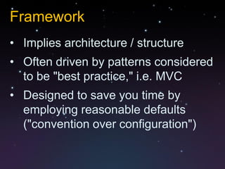 Framework
• Implies architecture / structure
• Often driven by patterns considered
  to be "best practice," i.e. MVC
• Designed to save you time by
  employing reasonable defaults
  ("convention over configuration")
 