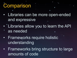 Comparison
• Libraries can be more open-ended
  and expressive
• Libraries allow you to learn the API
  as needed
• Frameworks require holistic
  understanding
• Frameworks bring structure to large
  amounts of code
 