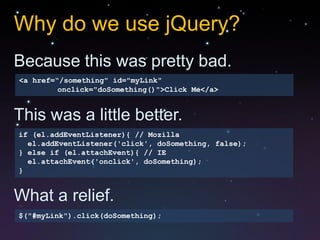 Why do we use jQuery?
Because this was pretty bad.
<a href=“/something" id="myLink"
         onclick="doSomething()">Click Me</a>


This was a little better.
if (el.addEventListener){ // Mozilla
  el.addEventListener('click', doSomething, false);
} else if (el.attachEvent){ // IE
  el.attachEvent('onclick', doSomething);
}


What a relief.
$("#myLink").click(doSomething);
 