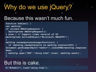 Why do we use jQuery?
Because this wasn’t much fun.
function doAjax() {
var xmlhttp;
if (window.XMLHttpRequest) {
  xmlhttp=new XMLHttpRequest();
} else { // Support older version of IE
xmlhttp=new ActiveXObject("Microsoft.XMLHTTP");
}
xmlhttp.onreadystatechange=function() {
  if (xmlhttp.readyState==4 && xmlhttp.status==200) {
document.getElementById("theDiv").innerHTML=xmlhttp.response
Text;      }
} xmlhttp.open("GET","shiny.html",true); xmlhttp.send();
}


But this is cake.
$("#theDiv").load("shiny.html");
 