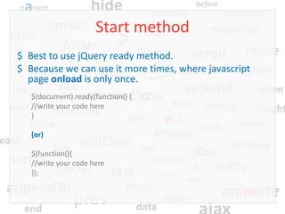 Start method
$ Best to use jQuery ready method.
$ Because we can use it more times, where javascript
  page onload is only once.
   $(document).ready(function() {
   //write your code here
   }

   (or)

   $(function(){
   //write your code here
   });
 