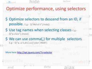 Optimize performance, using selectors
$ Optimize selectors to descend from an ID, if
  possible. E.g:- $(“#id ul li”).hide()
$ Use tag names when selecting classes E.g:-
   $(“p.class”).show()

$ We can use comma(,) for multiple selectors
   E.g:- $(“p, ul li,div).css(‘color’,’#000’)


More here http://api.jquery.com/?s=selector
 