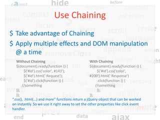 Use Chaining
$ Take advantage of Chaining
$ Apply multiple effects and DOM manipulation
  @ a time
   Without Chaining                               With Chaining
   $(document).ready(function () {                $(document).ready(function () {
         $('#id').css('color', #143');                 $('#id').css('color',
         $('#id').html(' Request');               #200').html(' Response')
         $('#id').click(function () {                  .click(function () {
       //something                                    //something
   });                                                 });
   });                                            });
“.css(), .html(…) and more” functions return a jQuery object that can be worked
on instantly. So we use it right away to set the other properties like click event
handler.
 