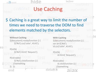 Use Caching
$ Caching is a great way to limit the number of
  times we need to traverse the DOM to find
  elements matched by the selectors.
  Without Caching                       With Caching
  $(document).ready(function () {       $(document).ready(function () {
        $('#id').css('color', #143');   var id=$('#id');
              :                         id.css('color', #143');
  If(isOk)                                           :
        $('#id').html(' Request');      If(isOk)
              :                               id.html(' Request');
  If(isEnable)                                       :
        $('#id').click(function () {    If(isEnable)
       //something                            id.click(function () {
  }); });                                    //something
                                        }); });
 