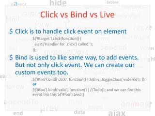 Click vs Bind vs Live
$ Click is to handle click event on element
        $('#target').click(function() {
         alert('Handler for .click() called.');
        });
$ Bind is used to like same way, to add events.
  But not only click event. We can create our
  custom events too.
        $('#foo').bind('click', function() { $(this).toggleClass('entered'); });
        or
        $('#foo').bind('valid', function() { //Todo}); and we can fire this
        event like this $(‘#foo’).bind()
 