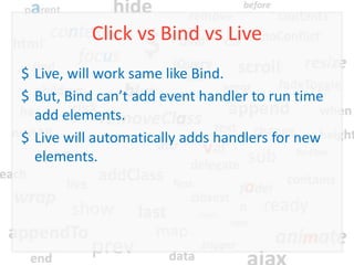 Click vs Bind vs Live
$ Live, will work same like Bind.
$ But, Bind can’t add event handler to run time
  add elements.
$ Live will automatically adds handlers for new
  elements.
 