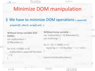 Minimize DOM manipulation
$ We have to minimize DOM operations (.append()
  .prepend() .after() .wrap() and ..)

Without temp variable (full         Without temp variable :-
DOM):-                              var myNumbers = $('#Numbers');
var myNumbers =                     var myString= '';
$('#Numbers');
                            for (i = 0; i < 1000; i++) {
for (i=0; i<1000; i++){       mystring += '<li>Number ' + i + '</li>';
   myNumbers.append('Number }
' + i);
}                           myList.html(myNumbers);
 