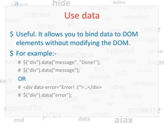 Use data
$ Useful. It allows you to bind data to DOM
  elements without modifying the DOM.
$ For example:-
  # $("div").data("message", "Done!");
  # $("div").data("message");
  OR
  # <div data-error=“Error! :(“>…</div>
  # $("div").data("error");
 