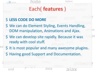 Each( features )
$ LESS CODE DO MORE
$ We can do Element Styling, Events Handling,
  DOM manipulation, Animations and Ajax.
$ We can develop site rapidly. Because it was
  ready with cool stuff.
$ It is most popular and many awesome plugins.
$ Having good Support and Documentation.
 