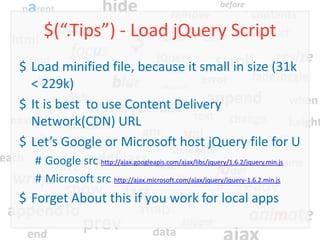 $(“.Tips”) - Load jQuery Script
$ Load minified file, because it small in size (31k
  < 229k)
$ It is best to use Content Delivery
  Network(CDN) URL
$ Let’s Google or Microsoft host jQuery file for U
  # Google src http://ajax.googleapis.com/ajax/libs/jquery/1.6.2/jquery.min.js
  # Microsoft src http://ajax.microsoft.com/ajax/jquery/jquery-1.6.2.min.js
$ Forget About this if you work for local apps
 