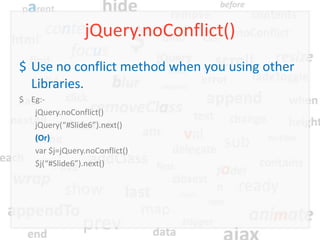 jQuery.noConflict()
$ Use no conflict method when you using other
  Libraries.
$ Eg:-
   jQuery.noConflict()
   jQuery(“#Slide6”).next()
   (Or)
   var $j=jQuery.noConflict()
   $j(“#Slide6”).next()
 