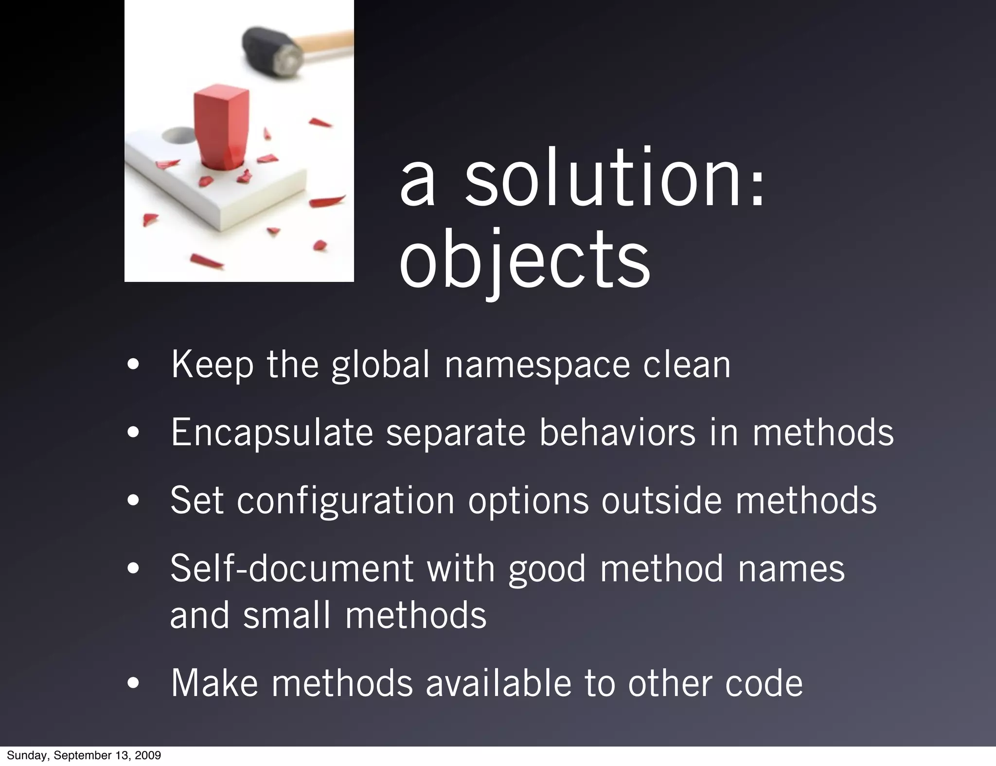 a solution:
                                          objects
                   •         Keep the global namespace clean
                   •         Encapsulate separate behaviors in methods
                   •         Set configuration options outside methods
                   •         Self-document with good method names
                             and small methods
                   •         Make methods available to other code
Sunday, September 13, 2009
 
