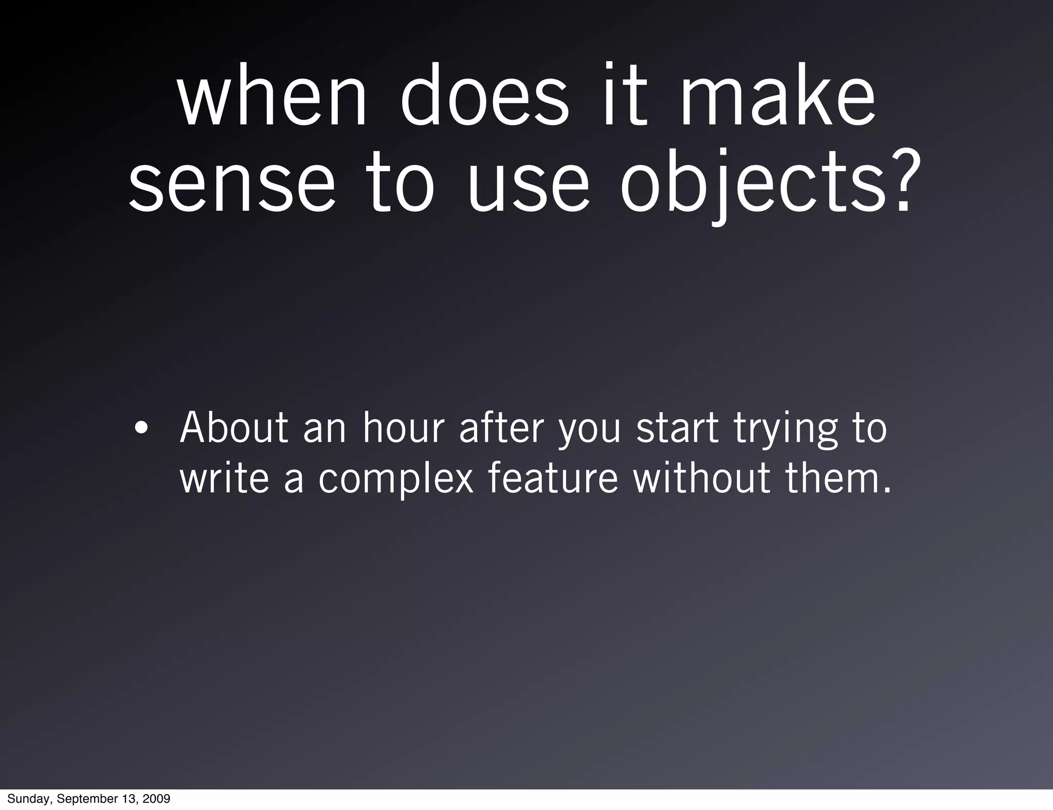 when does it make
                   sense to use objects?

                   •         About an hour after you start trying to
                             write a complex feature without them.




Sunday, September 13, 2009
 