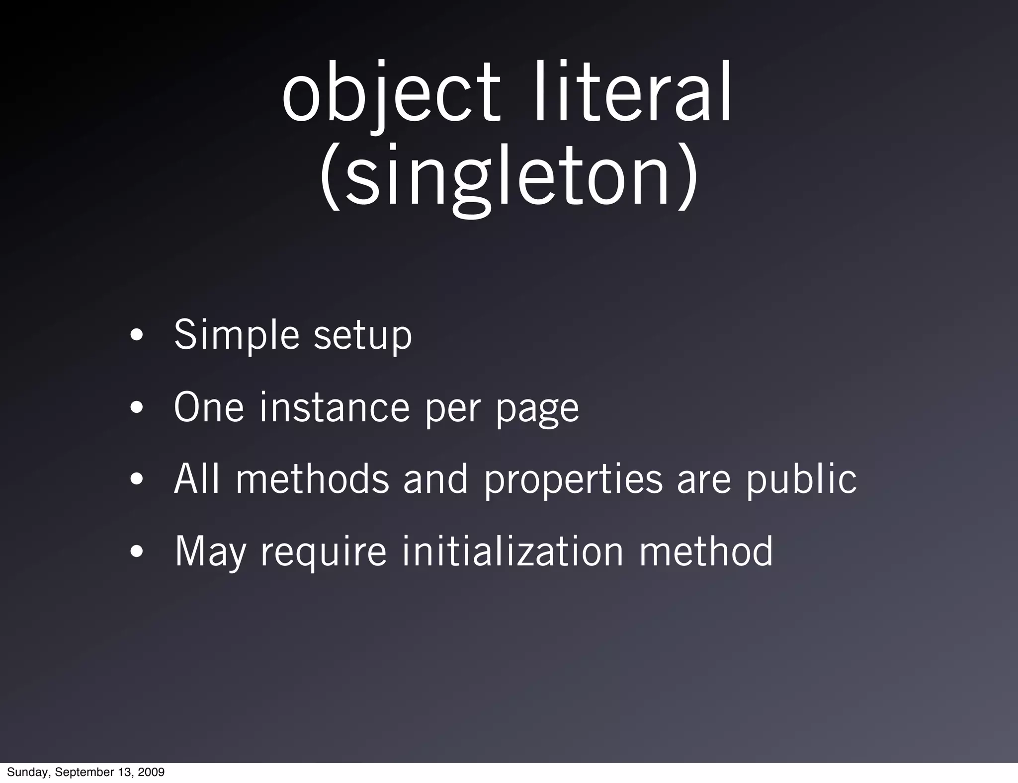object literal
                                   (singleton)
                   •         Simple setup
                   •         One instance per page
                   •         All methods and properties are public
                   •         May require initialization method




Sunday, September 13, 2009
 