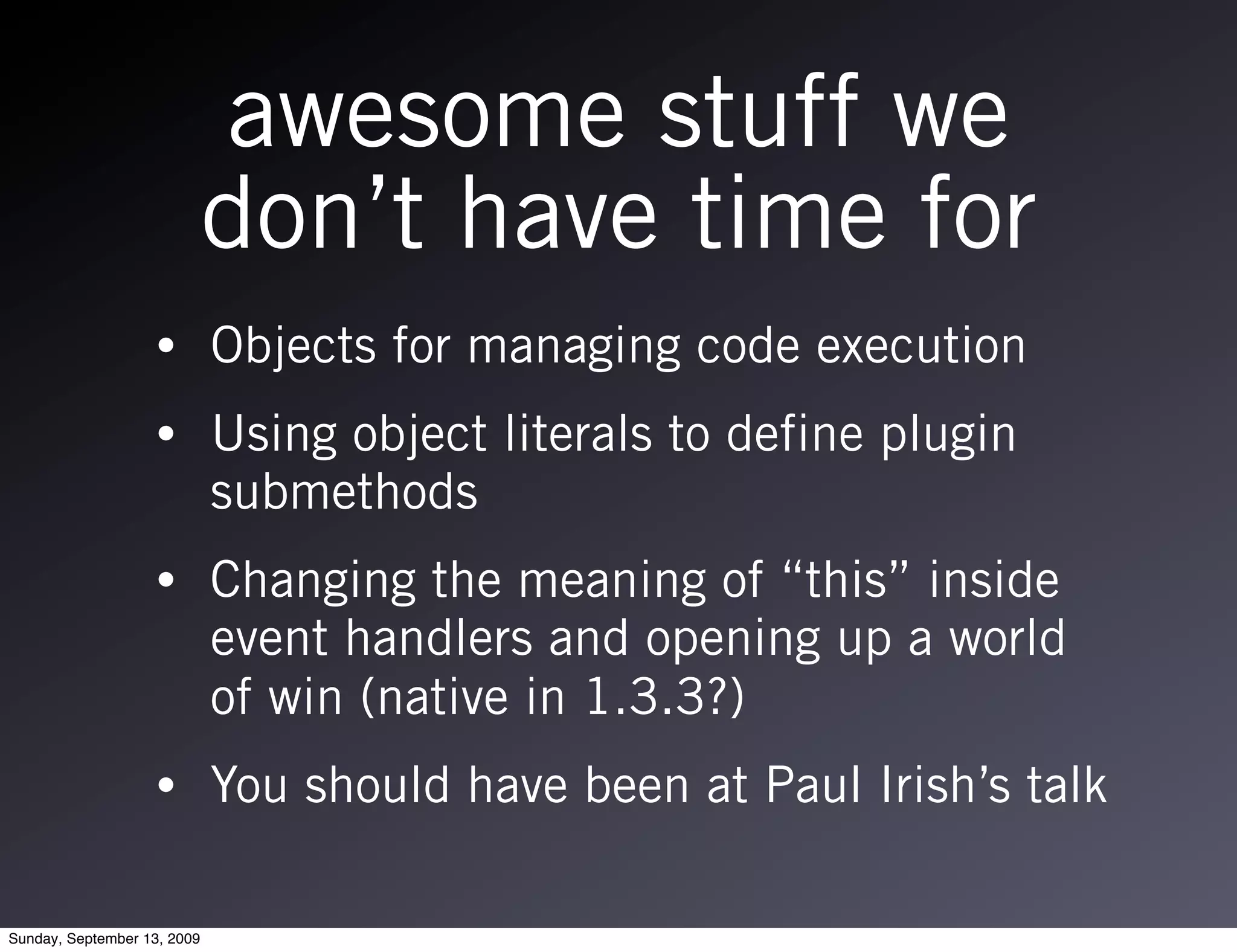 awesome stuff we
                         don’t have time for
                   •         Objects for managing code execution
                   •         Using object literals to define plugin
                             submethods
                   •         Changing the meaning of “this” inside
                             event handlers and opening up a world
                             of win (native in 1.3.3?)
                   •         You should have been at Paul Irish’s talk

Sunday, September 13, 2009
 