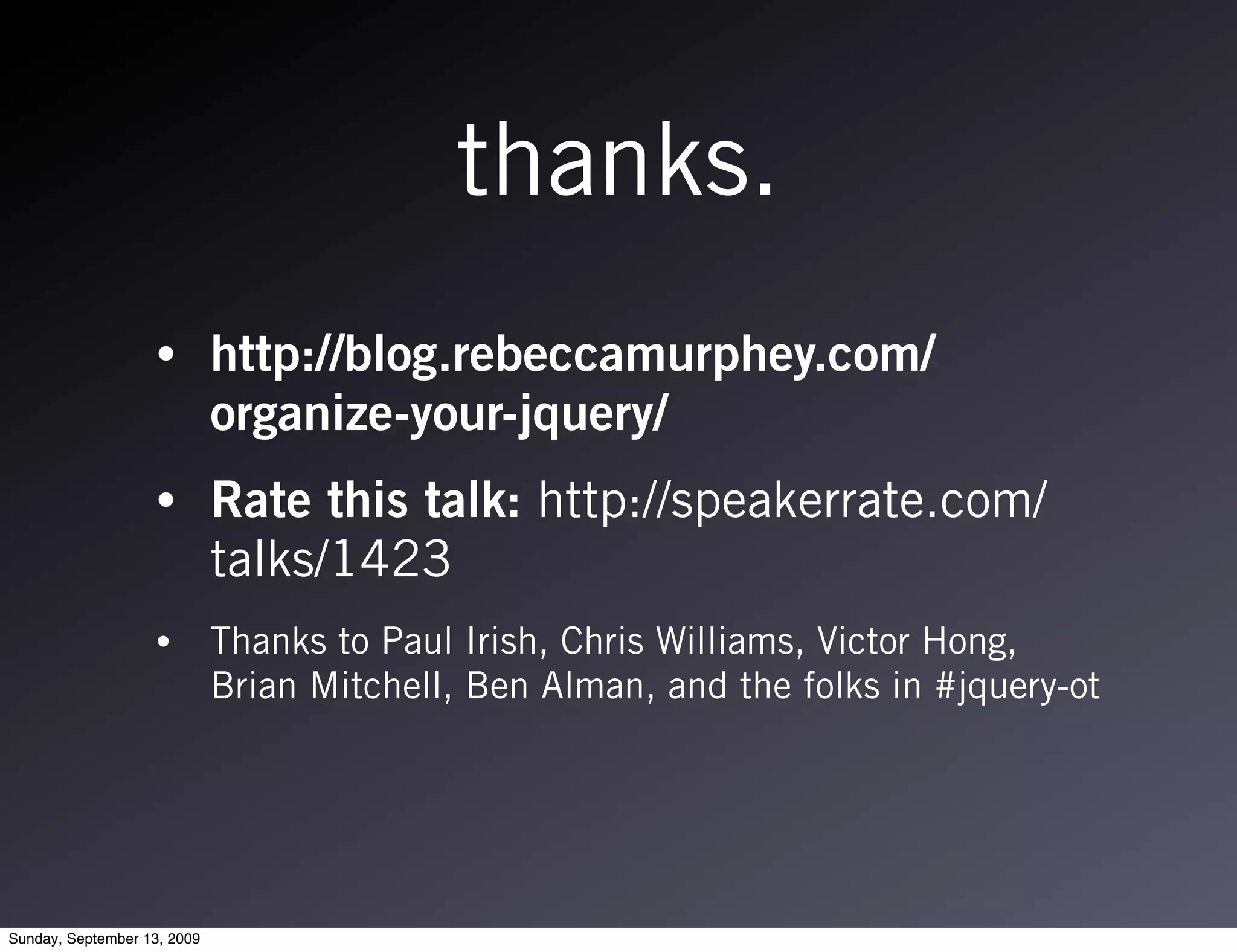 thanks.
                   •         http://blog.rebeccamurphey.com/
                             organize-your-jquery/
                   •         Rate this talk: http://speakerrate.com/
                             talks/1423
                   •         Thanks to Paul Irish, Chris Williams, Victor Hong,
                             Brian Mitchell, Ben Alman, and the folks in #jquery-ot




Sunday, September 13, 2009
 