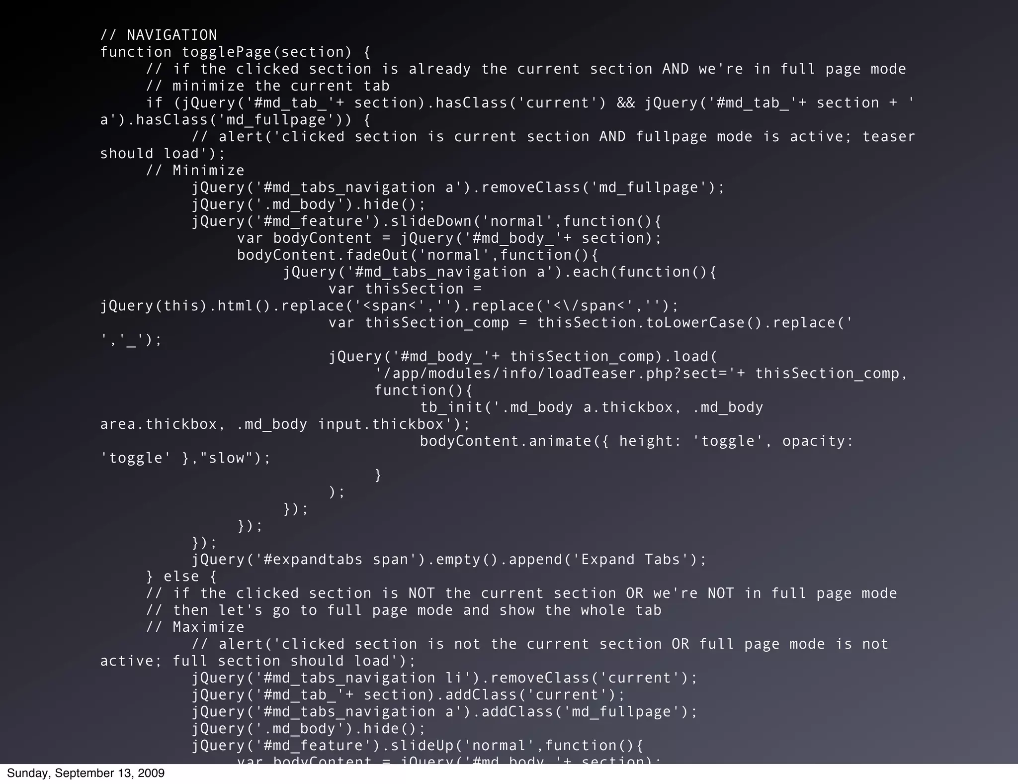 // NAVIGATION
              function togglePage(section) {
                       // if the clicked section is already the current section AND we're in full page mode
                       // minimize the current tab
                       if (jQuery('#md_tab_'+ section).hasClass('current') && jQuery('#md_tab_'+ section + '
              a').hasClass('md_fullpage')) {
                            // alert('clicked section is current section AND fullpage mode is active; teaser
              should load');
                       // Minimize
                            jQuery('#md_tabs_navigation a').removeClass('md_fullpage');
                            jQuery('.md_body').hide();
                            jQuery('#md_feature').slideDown('normal',function(){
                                 var bodyContent = jQuery('#md_body_'+ section);
                                 bodyContent.fadeOut('normal',function(){
                                      jQuery('#md_tabs_navigation a').each(function(){
                                           var thisSection =
              jQuery(this).html().replace('<span<','').replace('</span<','');
                                           var thisSection_comp = thisSection.toLowerCase().replace('
              ','_');
                                           jQuery('#md_body_'+ thisSection_comp).load(
                                                '/app/modules/info/loadTeaser.php?sect='+ thisSection_comp,
                                                function(){
                                                     tb_init('.md_body a.thickbox, .md_body
              area.thickbox, .md_body input.thickbox');
                                                     bodyContent.animate({ height: 'toggle', opacity:
              'toggle' },"slow");
                                                }
                                           );
                                      });
                                 });
                            });
                            jQuery('#expandtabs span').empty().append('Expand Tabs');
                       } else {
                       // if the clicked section is NOT the current section OR we're NOT in full page mode
                       // then let's go to full page mode and show the whole tab
                       // Maximize
                            // alert('clicked section is not the current section OR full page mode is not
              active; full section should load');
                            jQuery('#md_tabs_navigation li').removeClass('current');
                            jQuery('#md_tab_'+ section).addClass('current');
                            jQuery('#md_tabs_navigation a').addClass('md_fullpage');
                            jQuery('.md_body').hide();
                            jQuery('#md_feature').slideUp('normal',function(){
                                 var bodyContent = jQuery('#md_body_'+ section);
Sunday, September 13, 2009
                                 bodyContent.fadeOut('normal',function(){
 